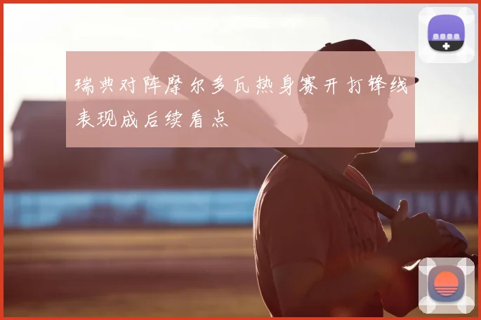 瑞典对阵摩尔多瓦热身赛开打锋线表现成后续看点