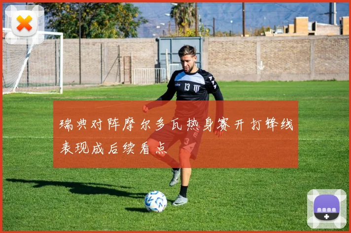 瑞典对阵摩尔多瓦热身赛开打锋线表现成后续看点