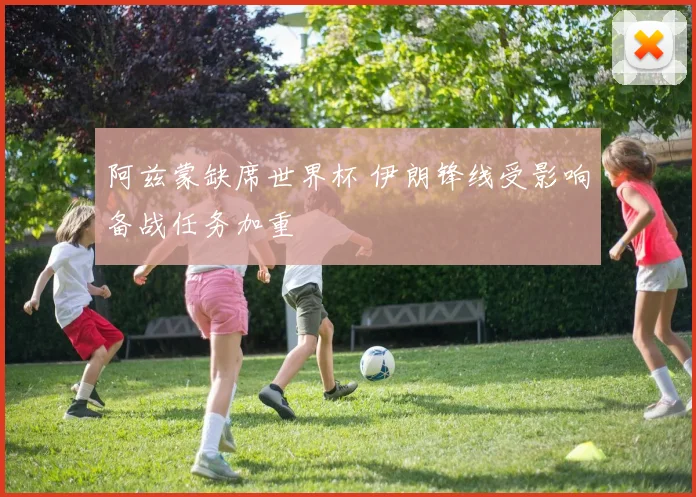 阿兹蒙缺席世界杯 伊朗锋线受影响备战任务加重