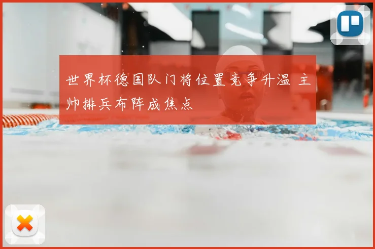 世界杯德国队门将位置竞争升温 主帅排兵布阵成焦点