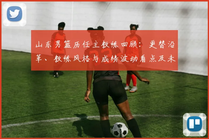 山东男篮历任主教练回顾：更替沿革、教练风格与成绩波动看点及未来展望